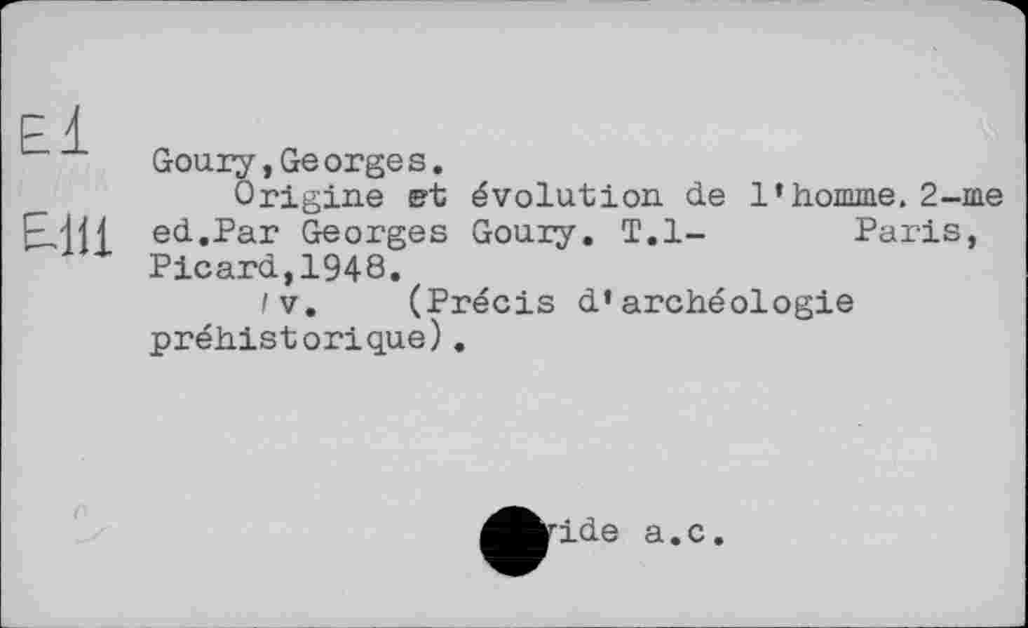 ﻿El
ЕН1
Goury,Georges.
Origine et évolution de l’homme. 2-me ed.Par Georges Gouiy. T.l-	Paris,
Picard,1948.
/V. (Précis d’archéologie préhistorique).
ide a.c.